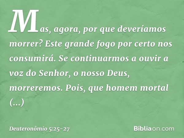 Mas, agora, por que deveríamos morrer? Este grande fogo por certo nos consumirá. Se continuarmos a ouvir a voz do Senhor, o nosso Deus, morreremos. Pois, que ho