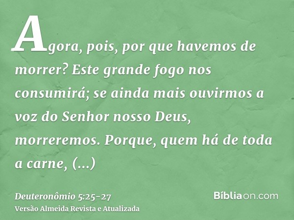 Agora, pois, por que havemos de morrer? Este grande fogo nos consumirá; se ainda mais ouvirmos a voz do Senhor nosso Deus, morreremos.Porque, quem há de toda a 