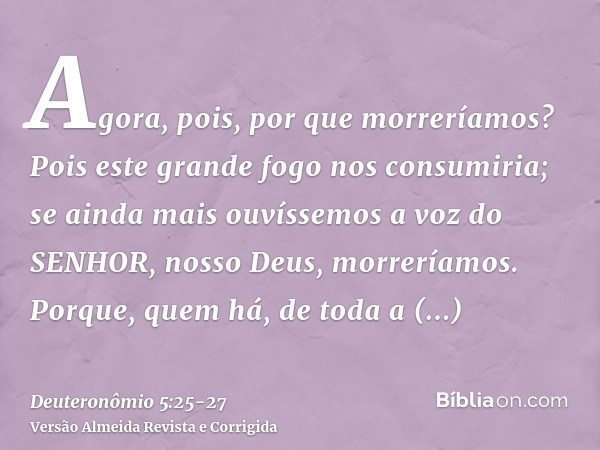 Agora, pois, por que morreríamos? Pois este grande fogo nos consumiria; se ainda mais ouvíssemos a voz do SENHOR, nosso Deus, morreríamos.Porque, quem há, de to