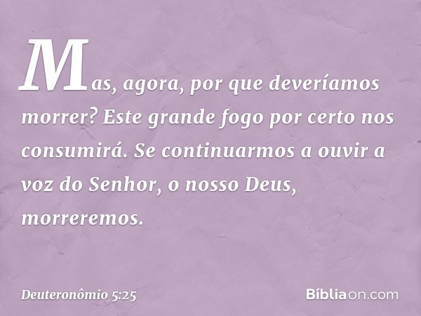 Mas, agora, por que deveríamos morrer? Este grande fogo por certo nos consumirá. Se continuarmos a ouvir a voz do Senhor, o nosso Deus, morreremos. -- Deuteronô