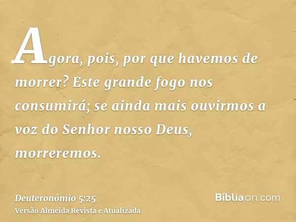 Agora, pois, por que havemos de morrer? Este grande fogo nos consumirá; se ainda mais ouvirmos a voz do Senhor nosso Deus, morreremos.