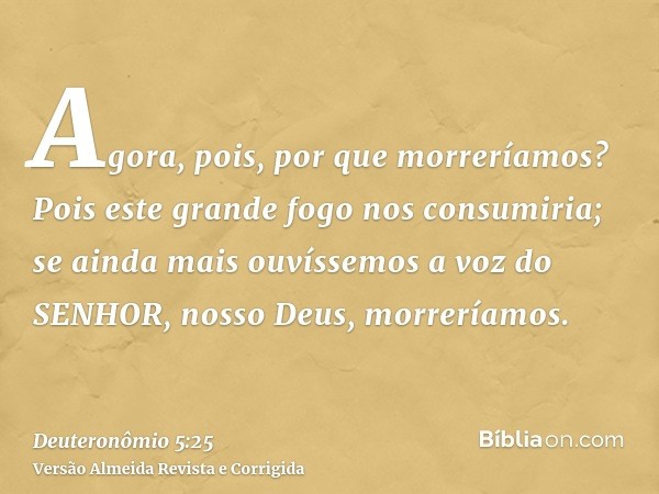 Agora, pois, por que morreríamos? Pois este grande fogo nos consumiria; se ainda mais ouvíssemos a voz do SENHOR, nosso Deus, morreríamos.