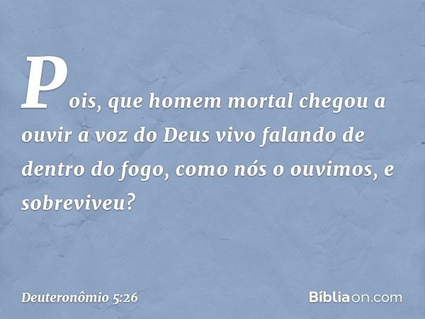 Pois, que homem mortal chegou a ouvir a voz do Deus vivo falando de dentro do fogo, como nós o ouvimos, e sobreviveu? -- Deuteronômio 5:26