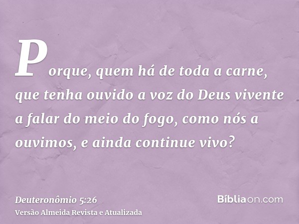 Porque, quem há de toda a carne, que tenha ouvido a voz do Deus vivente a falar do meio do fogo, como nós a ouvimos, e ainda continue vivo?