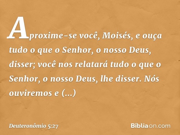 Aproxime-se você, Moisés, e ouça tudo o que o Senhor, o nosso Deus, disser; você nos relatará tudo o que o Senhor, o nosso Deus, lhe disser. Nós ouviremos e obe