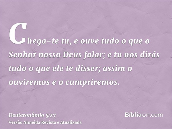 Chega-te tu, e ouve tudo o que o Senhor nosso Deus falar; e tu nos dirás tudo o que ele te disser; assim o ouviremos e o cumpriremos.