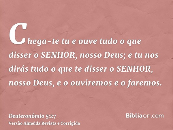 Chega-te tu e ouve tudo o que disser o SENHOR, nosso Deus; e tu nos dirás tudo o que te disser o SENHOR, nosso Deus, e o ouviremos e o faremos.