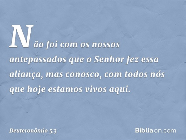 Não foi com os nossos antepassados que o Senhor fez essa aliança, mas conosco, com todos nós que hoje estamos vivos aqui. -- Deuteronômio 5:3