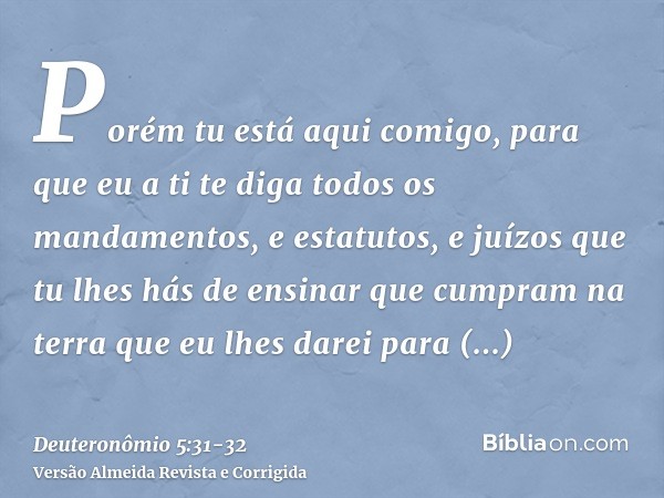 Porém tu está aqui comigo, para que eu a ti te diga todos os mandamentos, e estatutos, e juízos que tu lhes hás de ensinar que cumpram na terra que eu lhes dare