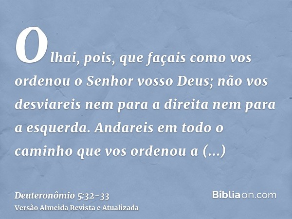 Olhai, pois, que façais como vos ordenou o Senhor vosso Deus; não vos desviareis nem para a direita nem para a esquerda.Andareis em todo o caminho que vos orden