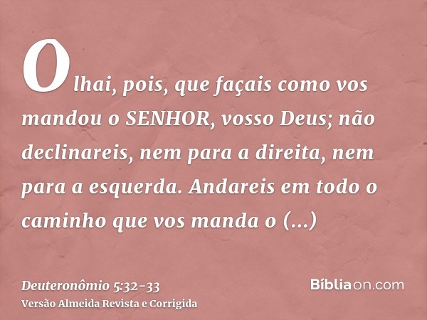 Olhai, pois, que façais como vos mandou o SENHOR, vosso Deus; não declinareis, nem para a direita, nem para a esquerda.Andareis em todo o caminho que vos manda 