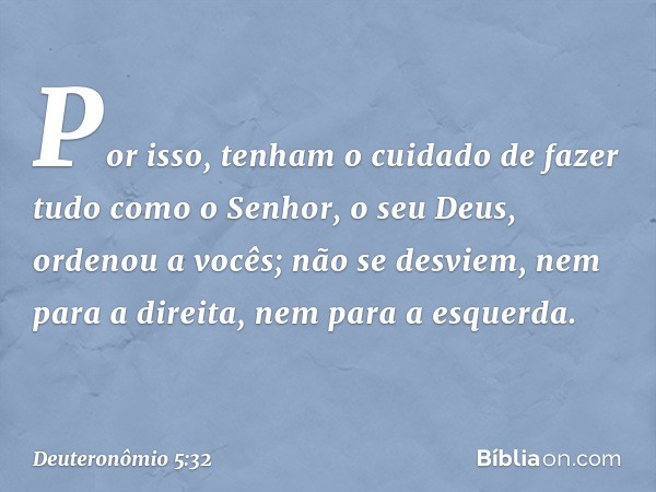 "Por isso, tenham o cuidado de fazer tudo como o Senhor, o seu Deus, ordenou a vocês; não se desviem, nem para a direita, nem para a esquerda. -- Deuteronômio 5