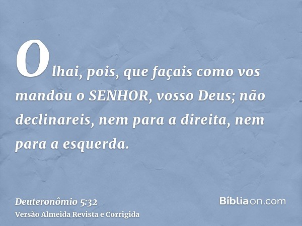 Olhai, pois, que façais como vos mandou o SENHOR, vosso Deus; não declinareis, nem para a direita, nem para a esquerda.