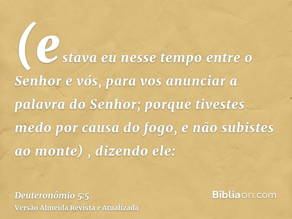 (estava eu nesse tempo entre o Senhor e vós, para vos anunciar a palavra do Senhor; porque tivestes medo por causa do fogo, e não subistes ao monte) , dizendo e