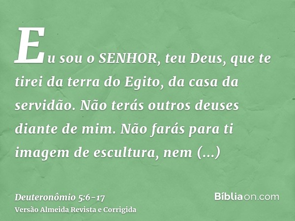 Eu sou o SENHOR, teu Deus, que te tirei da terra do Egito, da casa da servidão.Não terás outros deuses diante de mim.Não farás para ti imagem de escultura, nem