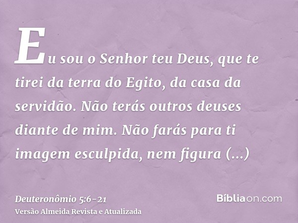 Eu sou o Senhor teu Deus, que te tirei da terra do Egito, da casa da servidão.Não terás outros deuses diante de mim.Não farás para ti imagem esculpida, nem figu