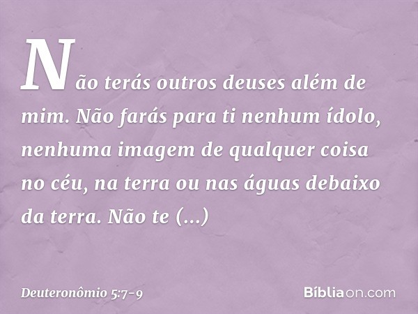 " 'Não terás outros deuses além de mim. " 'Não farás para ti nenhum ídolo, nenhuma imagem de qualquer coisa no céu, na terra ou nas águas debaixo da terra. Não 