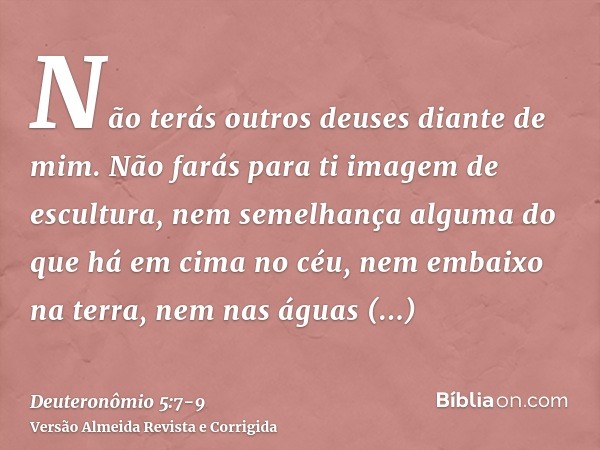 Não terás outros deuses diante de mim.Não farás para ti imagem de escultura, nem semelhança alguma do que há em cima no céu, nem embaixo na terra, nem nas águas