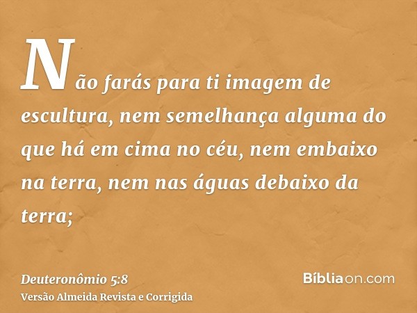 Não farás para ti imagem de escultura, nem semelhança alguma do que há em cima no céu, nem embaixo na terra, nem nas águas debaixo da terra;