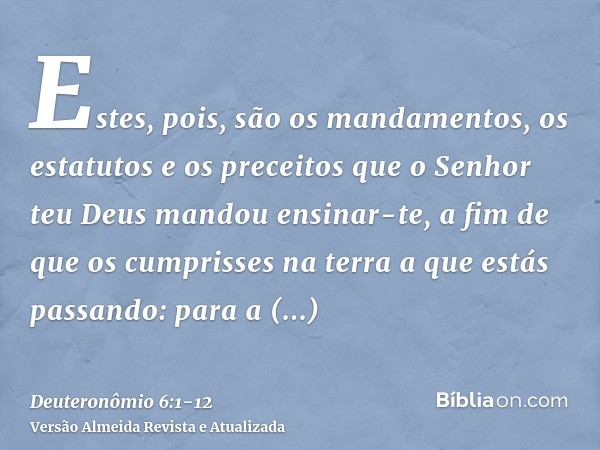 Estes, pois, são os mandamentos, os estatutos e os preceitos que o Senhor teu Deus mandou ensinar-te, a fim de que os cumprisses na terra a que estás passando: 