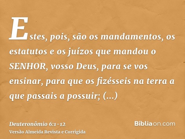 Estes, pois, são os mandamentos, os estatutos e os juízos que mandou o SENHOR, vosso Deus, para se vos ensinar, para que os fizésseis na terra a que passais a p