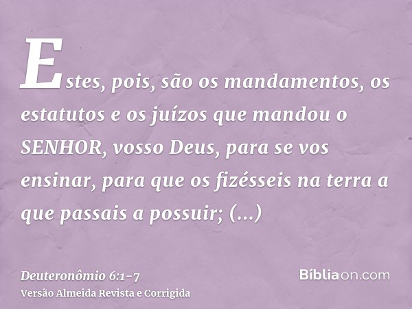 Estes, pois, são os mandamentos, os estatutos e os juízos que mandou o SENHOR, vosso Deus, para se vos ensinar, para que os fizésseis na terra a que passais a p