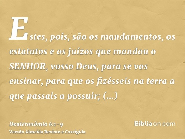 Estes, pois, são os mandamentos, os estatutos e os juízos que mandou o SENHOR, vosso Deus, para se vos ensinar, para que os fizésseis na terra a que passais a p