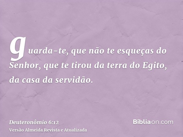 guarda-te, que não te esqueças do Senhor, que te tirou da terra do Egito, da casa da servidão.