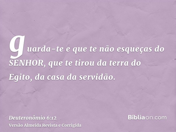 guarda-te e que te não esqueças do SENHOR, que te tirou da terra do Egito, da casa da servidão.