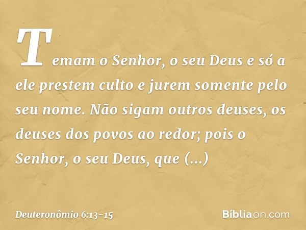 Temam o Senhor, o seu Deus e só a ele prestem culto e jurem somente pelo seu nome. Não sigam outros deuses, os deuses dos povos ao redor; pois o Senhor, o seu D