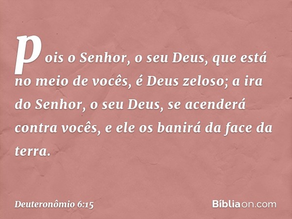 pois o Senhor, o seu Deus, que está no meio de vocês, é Deus zeloso; a ira do Senhor, o seu Deus, se acenderá contra vocês, e ele os banirá da face da terra. --