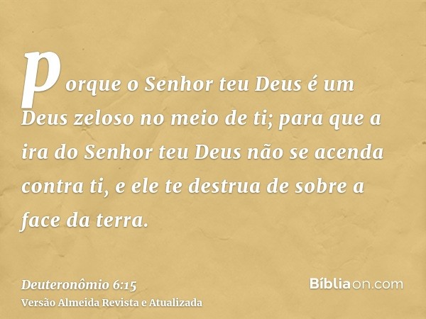 porque o Senhor teu Deus é um Deus zeloso no meio de ti; para que a ira do Senhor teu Deus não se acenda contra ti, e ele te destrua de sobre a face da terra.