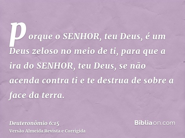 porque o SENHOR, teu Deus, é um Deus zeloso no meio de ti, para que a ira do SENHOR, teu Deus, se não acenda contra ti e te destrua de sobre a face da terra.