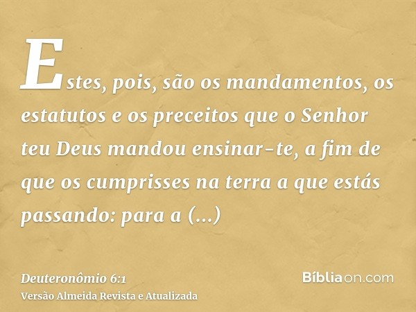 Estes, pois, são os mandamentos, os estatutos e os preceitos que o Senhor teu Deus mandou ensinar-te, a fim de que os cumprisses na terra a que estás passando: 