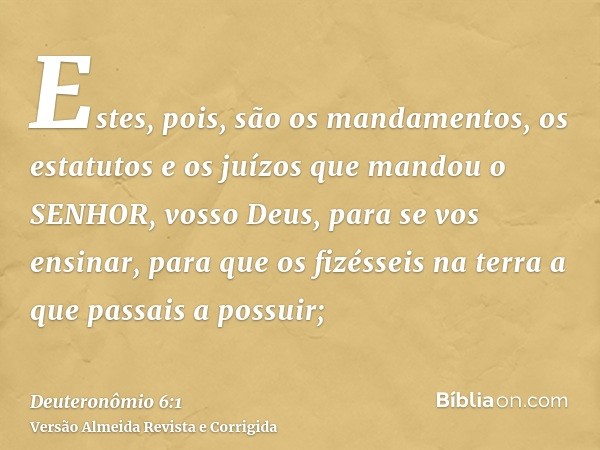 Estes, pois, são os mandamentos, os estatutos e os juízos que mandou o SENHOR, vosso Deus, para se vos ensinar, para que os fizésseis na terra a que passais a p