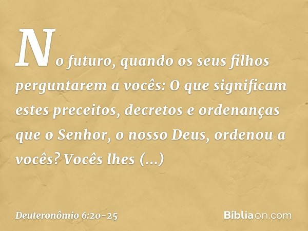 "No futuro, quando os seus filhos perguntarem a vocês: 'O que significam estes preceitos, decretos e ordenanças que o Senhor, o nosso Deus, ordenou a vocês?' Vo