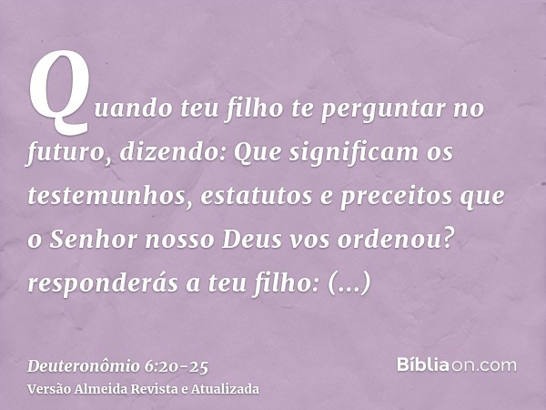 Quando teu filho te perguntar no futuro, dizendo: Que significam os testemunhos, estatutos e preceitos que o Senhor nosso Deus vos ordenou?responderás a teu fil