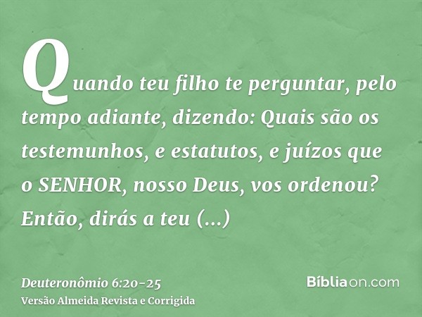 Quando teu filho te perguntar, pelo tempo adiante, dizendo: Quais são os testemunhos, e estatutos, e juízos que o SENHOR, nosso Deus, vos ordenou?Então, dirás a