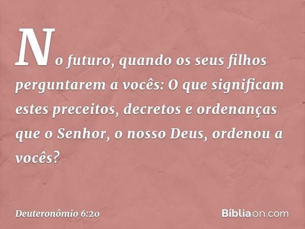 "No futuro, quando os seus filhos perguntarem a vocês: 'O que significam estes preceitos, decretos e ordenanças que o Senhor, o nosso Deus, ordenou a vocês?' --