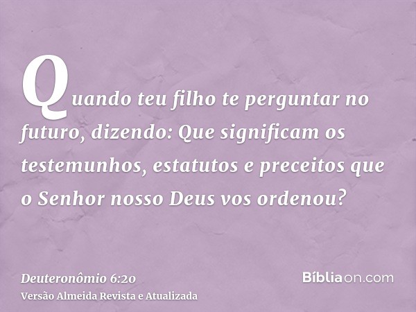 Quando teu filho te perguntar no futuro, dizendo: Que significam os testemunhos, estatutos e preceitos que o Senhor nosso Deus vos ordenou?