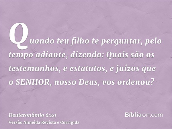 Quando teu filho te perguntar, pelo tempo adiante, dizendo: Quais são os testemunhos, e estatutos, e juízos que o SENHOR, nosso Deus, vos ordenou?