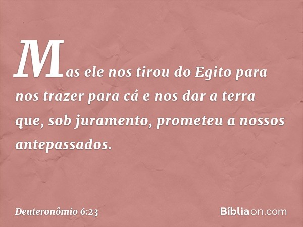 Mas ele nos tirou do Egito para nos trazer para cá e nos dar a terra que, sob juramento, prometeu a nossos antepassados. -- Deuteronômio 6:23