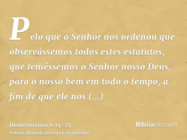 Pelo que o Senhor nos ordenou que observássemos todos estes estatutos, que temêssemos o Senhor nosso Deus, para o nosso bem em todo o tempo, a fim de que ele no