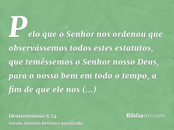 Pelo que o Senhor nos ordenou que observássemos todos estes estatutos, que temêssemos o Senhor nosso Deus, para o nosso bem em todo o tempo, a fim de que ele no