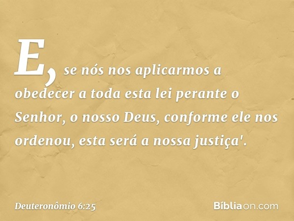 E, se nós nos aplicarmos a obedecer a toda esta lei perante o Senhor, o nosso Deus, conforme ele nos ordenou, esta será a nossa justiça'. -- Deuteronômio 6:25