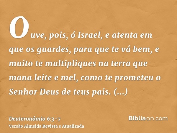 Ouve, pois, ó Israel, e atenta em que os guardes, para que te vá bem, e muito te multipliques na terra que mana leite e mel, como te prometeu o Senhor Deus de t