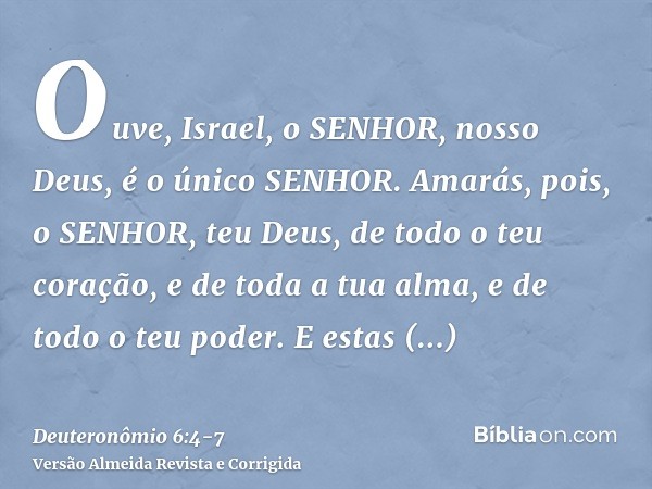 Ouve, Israel, o SENHOR, nosso Deus, é o único SENHOR.Amarás, pois, o SENHOR, teu Deus, de todo o teu coração, e de toda a tua alma, e de todo o teu poder.E esta