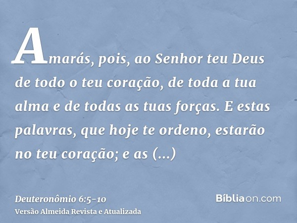 Amarás, pois, ao Senhor teu Deus de todo o teu coração, de toda a tua alma e de todas as tuas forças.E estas palavras, que hoje te ordeno, estarão no teu coraçã