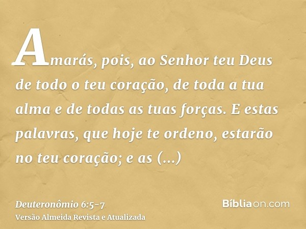 Amarás, pois, ao Senhor teu Deus de todo o teu coração, de toda a tua alma e de todas as tuas forças.E estas palavras, que hoje te ordeno, estarão no teu coraçã