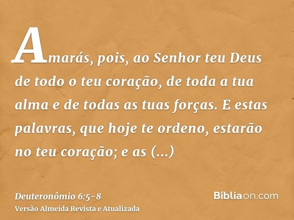 Amarás, pois, ao Senhor teu Deus de todo o teu coração, de toda a tua alma e de todas as tuas forças.E estas palavras, que hoje te ordeno, estarão no teu coraçã